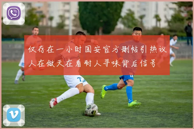 仅存在一小时国安官方删帖引热议人在做天在看耐人寻味背后信号